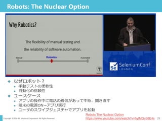 Copyright ©2016 NS Solutions Corporation. All Rights Reserved.
Robots: The Nuclear Option
25
Robots The Nuclear Option
https://www.youtube.com/watch?v=hyIMGy38E4s
 なぜロボット？
 手動テストの柔軟性
 自動化の信頼性
 ユースケース
 アプリの操作中に電話の着信があって中断、開き直す
 端末の電源ON→アプリ実行
 ユーザのスワイプジェスチャでアプリを起動
 