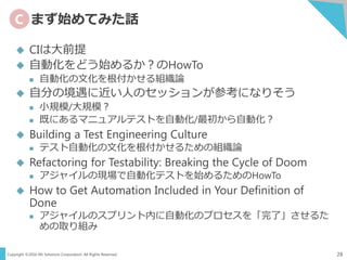 Copyright ©2016 NS Solutions Corporation. All Rights Reserved.
C まず始めてみた話
28
 CIは大前提
 自動化をどう始めるか？のHowTo
 自動化の文化を根付かせる組織論
 自分の境遇に近い人のセッションが参考になりそう
 小規模/大規模？
 既にあるマニュアルテストを自動化/最初から自動化？
 Building a Test Engineering Culture
 テスト自動化の文化を根付かせるための組織論
 Refactoring for Testability: Breaking the Cycle of Doom
 アジャイルの現場で自動化テストを始めるためのHowTo
 How to Get Automation Included in Your Definition of
Done
 アジャイルのスプリント内に自動化のプロセスを「完了」させるた
めの取り組み
 