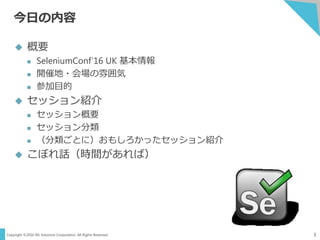 Copyright ©2016 NS Solutions Corporation. All Rights Reserved.
今日の内容
3
 概要
 SeleniumConf’16 UK 基本情報
 開催地・会場の雰囲気
 参加目的
 セッション紹介
 セッション概要
 セッション分類
 （分類ごとに）おもしろかったセッション紹介
 こぼれ話（時間があれば）
 