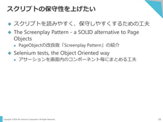 Copyright ©2016 NS Solutions Corporation. All Rights Reserved.
スクリプトの保守性を上げたい
33
 スクリプトを読みやすく、保守しやすくするための工夫
 The Screenplay Pattern - a SOLID alternative to Page
Objects
 PageObjectの改良版「Screenplay Pattern」の紹介
 Selenium tests, the Object Oriented way
 アサーションを画面内のコンポーネント毎にまとめる工夫
 