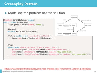 Copyright ©2016 NS Solutions Corporation. All Rights Reserved.
Screenplay Pattern
35
 Modelling the problem not the solution
@RunWith(SerenityRunner.class)
public class AddNewTodos {
Actor james = Actor.named("James");
@Managed
private WebDriver hisBrowser;
@Before public void jamesCanBrowseTheWeb() {
james.can(BrowseTheWeb.with(hisBrowser));
}
@Test
public void should_be_able_to_add_a_todo_item() {
givenThat(james).wasAbleTo(Start.withAnEmptyTodoList());
when(james).attemptsTo(AddATodoItem.called("Buy some milk"));
then(james).should(seeThat(TheItems.displayed(), hasItem("Buy some milk")));
}
}
@RunWith(SerenityRunner.class)
public class AddNewTodos {
Actor james = Actor.named("James");
@Managed
private WebDriver hisBrowser;
@Before public void jamesCanBrowseTheWeb() {
james.can(BrowseTheWeb.with(hisBrowser));
}
@Test
public void should_be_able_to_add_a_todo_item() {
givenThat(james).wasAbleTo(Start.withAnEmptyTodoList());
when(james).attemptsTo(AddATodoItem.called("Buy some milk"));
then(james).should(seeThat(TheItems.displayed(), hasItem("Buy some milk")));
}
}
https://www.infoq.com/articles/Beyond-Page-Objects-Test-Automation-Serenity-Screenplay
 