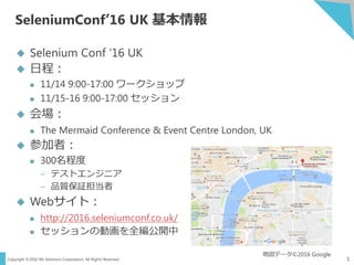 Copyright ©2016 NS Solutions Corporation. All Rights Reserved.
SeleniumConf’16 UK 基本情報
5
 Selenium Conf ‘16 UK
 日程：
 11/14 9:00-17:00 ワークショップ
 11/15-16 9:00-17:00 セッション
 会場：
 The Mermaid Conference & Event Centre London, UK
 参加者：
 300名程度
– テストエンジニア
– 品質保証担当者
 Webサイト：
 http://2016.seleniumconf.co.uk/
 セッションの動画を全編公開中
地図データ©2016 Google
 