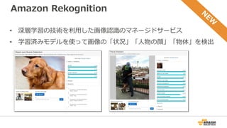 Amazon Rekognition
• 深層学習の技術を利用した画像認識のマネージドサービス
• 学習済みモデルを使って画像の「状況」「人物の顔」「物体」を検出
 