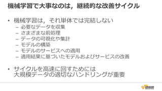 機械学習で大事なのは，継続的な改善サイクル
• 機械学習は，それ単体では完結しない
– 必要なデータを収集
– さまざまな前処理
– データの可視化や集計
– モデルの構築
– モデルのサービスへの適用
– 適用結果に基づいたモデルおよびサービスの改善
• サイクルを高速に回すためには
大規模データの適切なハンドリングが重要
 