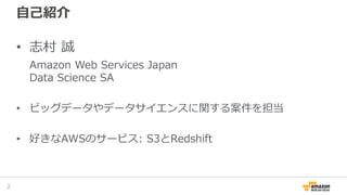 自己紹介
• 志村 誠
Amazon Web Services Japan
Data Science SA
• ビッグデータやデータサイエンスに関する案件を担当
• 好きなAWSのサービス: S3とRedshift
2
 