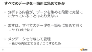 すべてのデータを一箇所に集めて保存
• 分析する内容が，データを集める段階で完璧に
わかっていることはありえない
• まずは，すべてのデータを一箇所に集めておく
– サイロ化を防ぐ
• メタデータを付与して管理
– 後から再加工できるようにするため
26
 