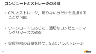 コンピュートとストレージの分離
• CPUとストレージ，足りない分だけを追加する
ことが可能
• ワークロードに応じた，適切なコンピューティ
ングリソースの確保
• 実質無限の容量を持つ，S3というストレージ
27
 