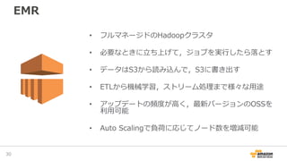 EMR
30
• フルマネージドのHadoopクラスタ
• 必要なときに立ち上げて，ジョブを実行したら落とす
• データはS3から読み込んで，S3に書き出す
• ETLから機械学習，ストリーム処理まで様々な用途
• アップデートの頻度が高く，最新バージョンのOSSを
利用可能
• Auto Scalingで負荷に応じてノード数を増減可能
 