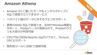 Amazon Athena
• Amazon S3 に置いたデータをインタラクティブに
SQLで直接クエリできるサービス
• ペタバイト級のデータに対するクエリをサポート
• 標準のANSI-SQLで表現でき，JOINやWindow関数も
サポート．Prestoベースの実装なので，Prestoのクエ
リも大部分が利用可能
• CSV/TSV/JSON/Apache logだけでなく，Parquet,
ORCもサポート
• 既存BIツールにJDBCで接続可能
 