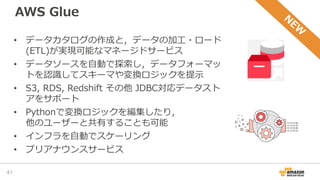AWS Glue
41
• データカタログの作成と，データの加工・ロード
(ETL)が実現可能なマネージドサービス
• データソースを自動で探索し，データフォーマッ
トを認識してスキーマや変換ロジックを提示
• S3, RDS, Redshift その他 JDBC対応データスト
アをサポート
• Pythonで変換ロジックを編集したり，
他のユーザーと共有することも可能
• インフラを自動でスケーリング
• プリアナウンスサービス
 