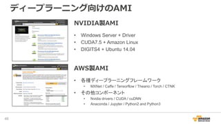 ディープラーニング向けのAMI
46
NVIDIA製AMI
• Windows Server + Driver
• CUDA7.5 + Amazon Linux
• DIGITS4 + Ubuntu 14.04
AWS製AMI
• 各種ディープラーニングフレームワーク
• MXNet / Caffe / Tensorflow / Theano / Torch / CTNK
• その他コンポーネント
• Nvidia drivers / CUDA / cuDNN
• Anaconda / Jupyter / Python2 and Python3
 