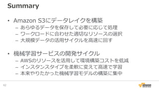 Summary
• Amazon S3にデータレイクを構築
– あらゆるデータを保存して必要に応じて処理
– ワークロードに合わせた適切なリソースの選択
– 大規模データの活用サイクルを高速に回す
• 機械学習サービスの開発サイクル
– AWSのリソースを活用して環境構築コストを低減
– インスタンスタイプを柔軟に変えて高速で学習
– 本来やりたかった機械学習モデルの構築に集中
62
 