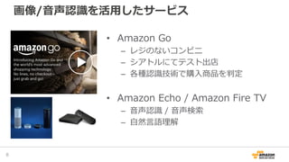 画像/音声認識を活用したサービス
8
• Amazon Go
– レジのないコンビニ
– シアトルにてテスト出店
– 各種認識技術で購入商品を判定
• Amazon Echo / Amazon Fire TV
– 音声認識 / 音声検索
– 自然言語理解
 