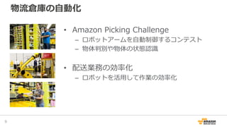 物流倉庫の自動化
• Amazon Picking Challenge
– ロボットアームを自動制御するコンテスト
– 物体判別や物体の状態認識
• 配送業務の効率化
– ロボットを活用して作業の効率化
9
 