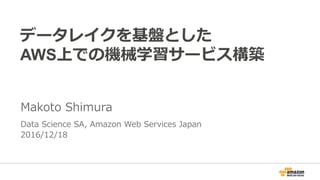 データレイクを基盤とした
AWS上での機械学習サービス構築
Makoto Shimura
Data Science SA, Amazon Web Services Japan
2016/12/18
 