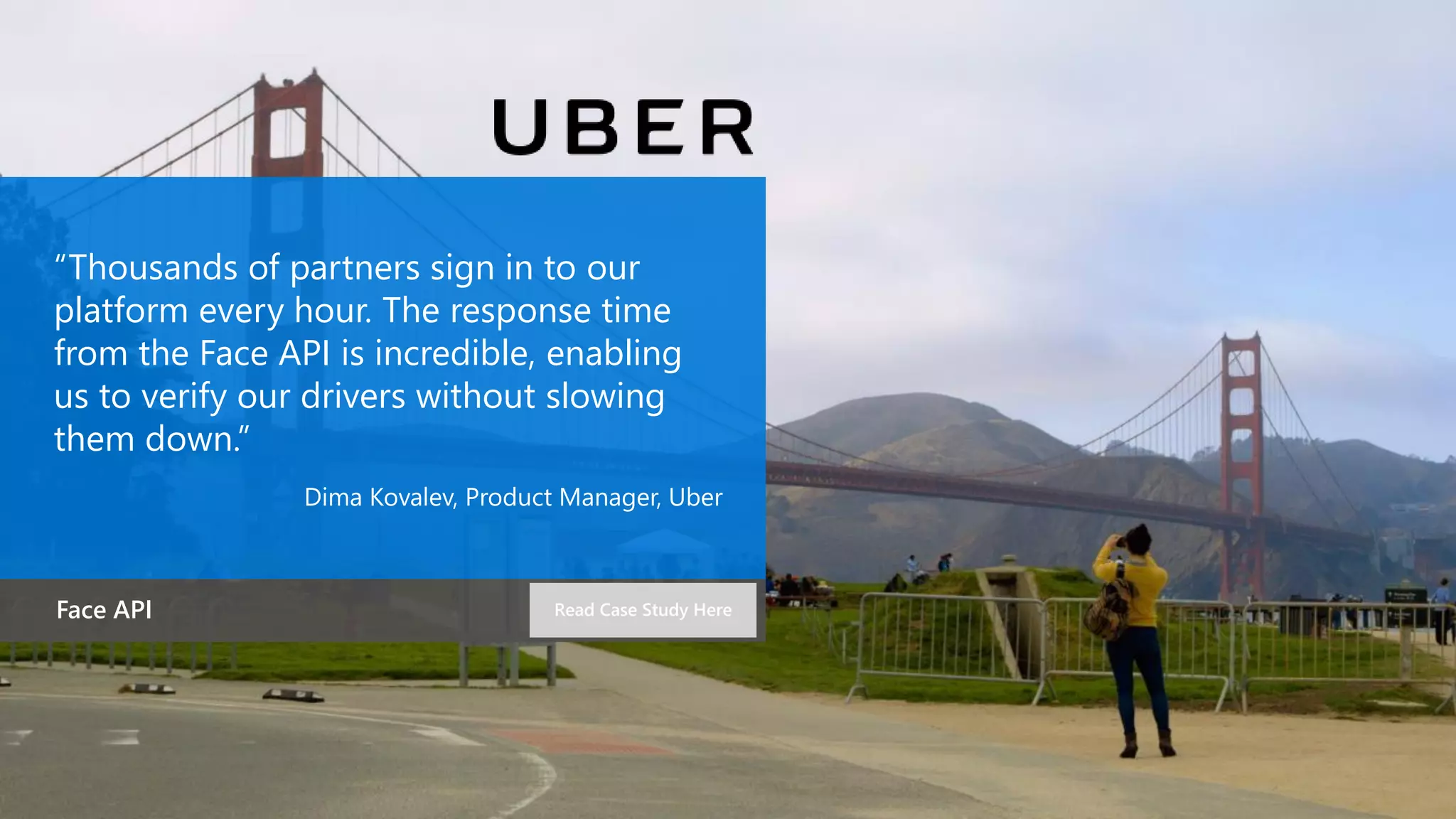“Thousands of partners sign in to our
platform every hour. The response time
from the Face API is incredible, enabling
us to verify our drivers without slowing
them down.”
Dima Kovalev, Product Manager, Uber
Face API Read Case Study Here
 