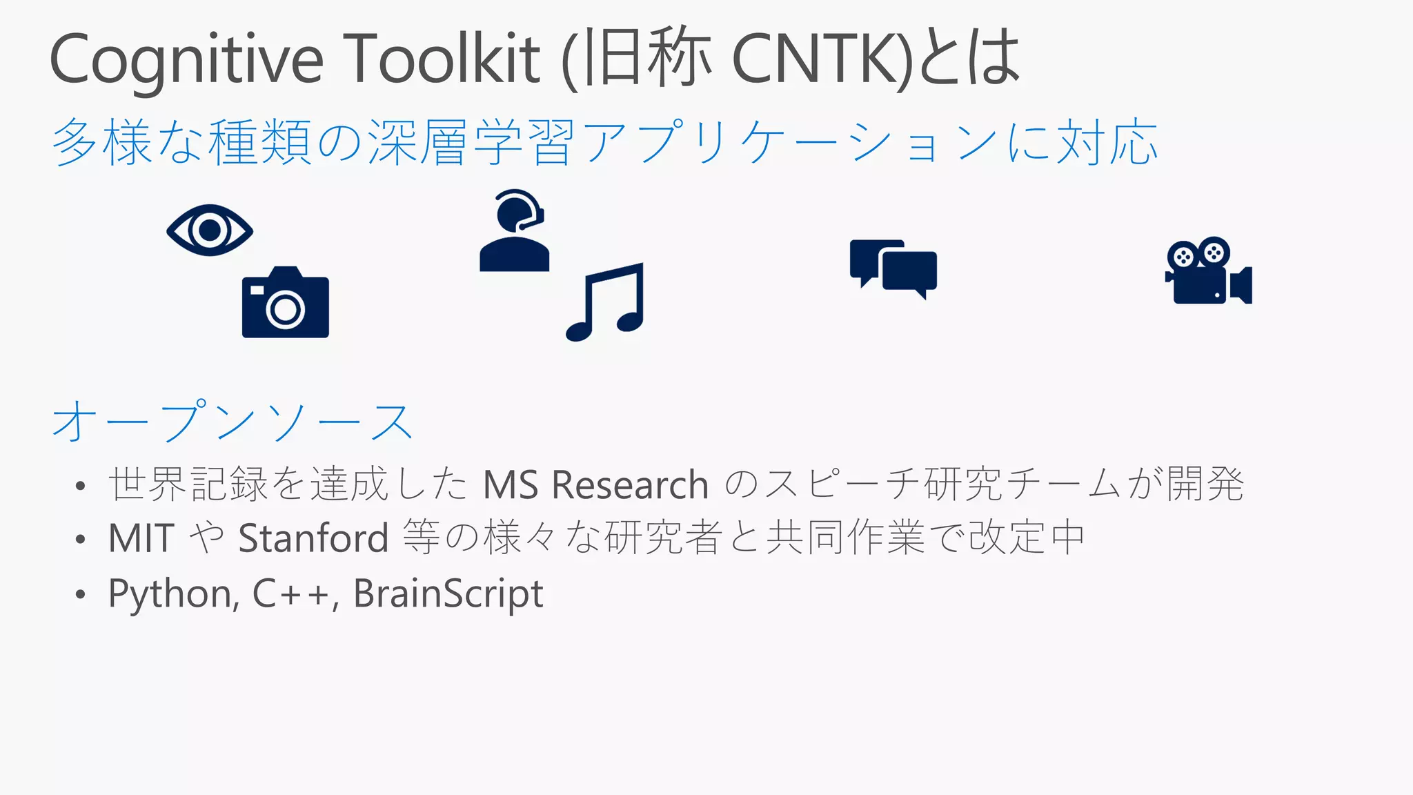 • 世界記録を達成した MS Research のスピーチ研究チームが開発
• MIT や Stanford 等の様々な研究者と共同作業で改定中
• Python, C++, BrainScript
 