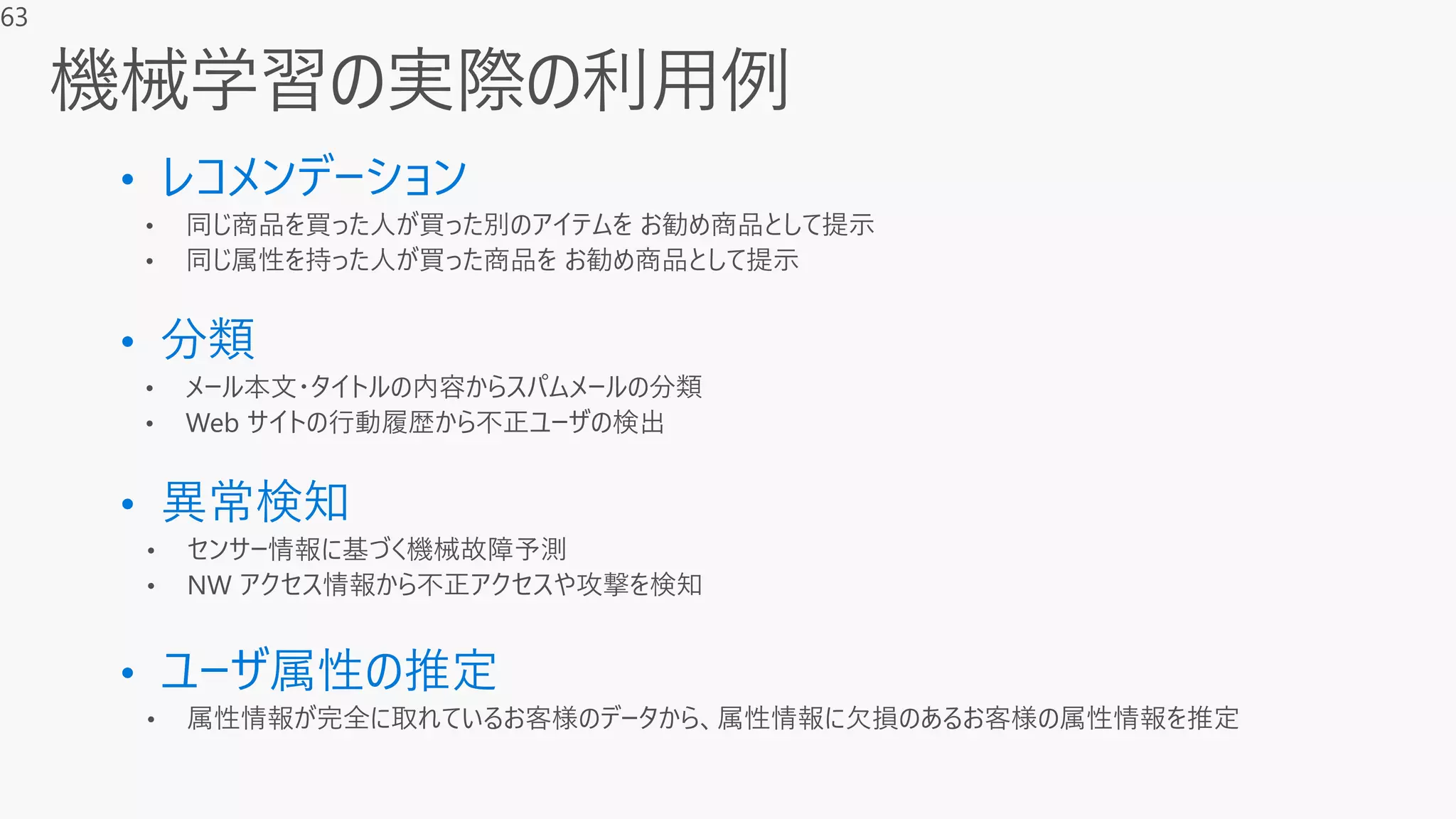 • レコメンデーション
• 同じ商品を買った人が買った別のアイテムを お勧め商品として提示
• 同じ属性を持った人が買った商品を お勧め商品として提示
• 分類
• メール本文・タイトルの内容からスパムメールの分類
• Web サイトの行動履歴から不正ユーザの検出
• 異常検知
• センサー情報に基づく機械故障予測
• NW アクセス情報から不正アクセスや攻撃を検知
• ユーザ属性の推定
• 属性情報が完全に取れているお客様のデータから、属性情報に欠損のあるお客様の属性情報を推定
63
 