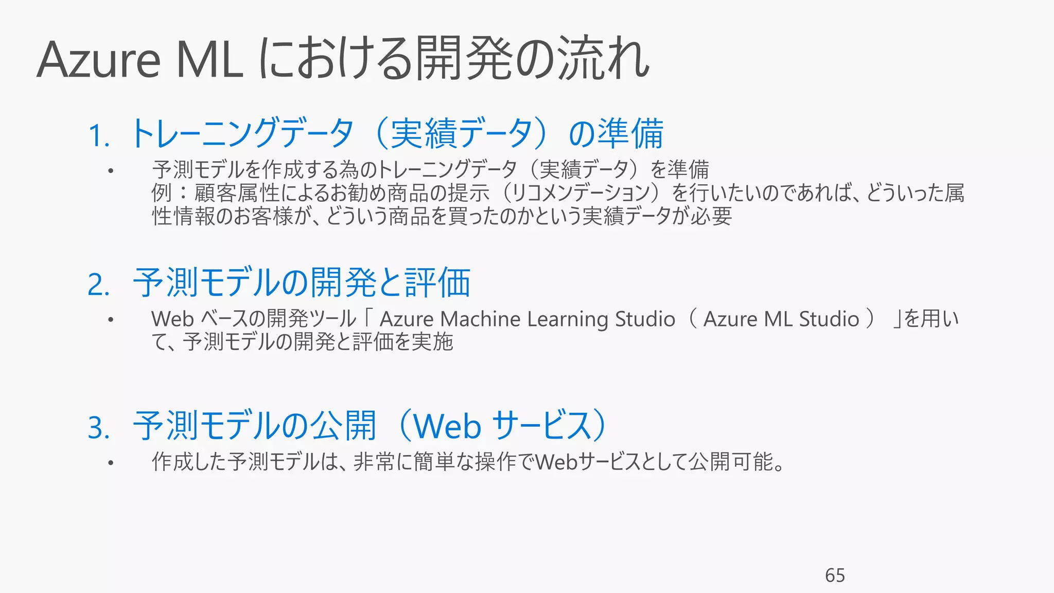 1. トレーニングデータ（実績データ）の準備
• 予測モデルを作成する為のトレーニングデータ（実績データ）を準備
例：顧客属性によるお勧め商品の提示（リコメンデーション）を行いたいのであれば、どういった属
性情報のお客様が、どういう商品を買ったのかという実績データが必要
2. 予測モデルの開発と評価
3. 予測モデルの公開（Web サービス）
• 作成した予測モデルは、非常に簡単な操作でWebサービスとして公開可能。
65
 