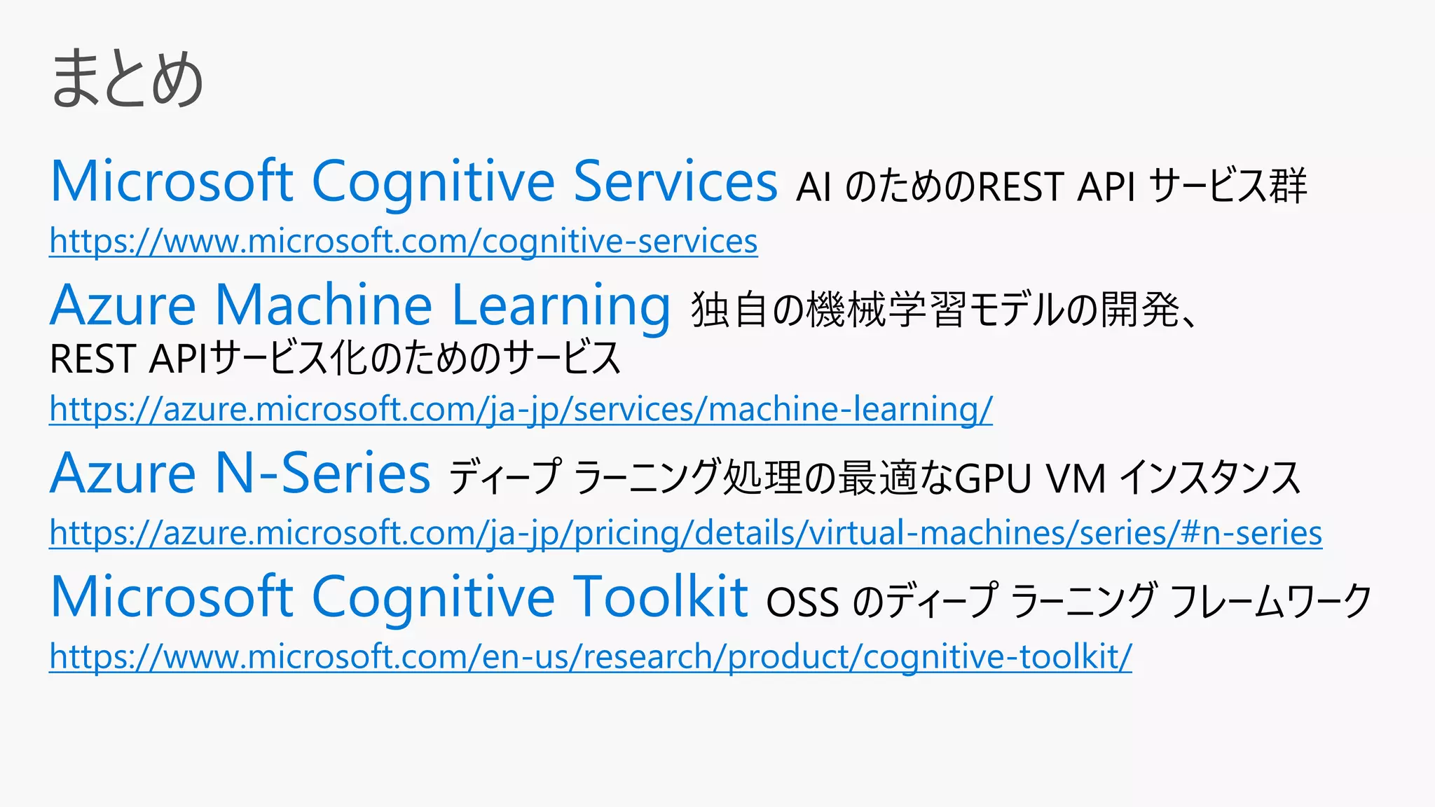 AI のためのREST API サービス群
https://www.microsoft.com/cognitive-services
独自の機械学習モデルの開発、
REST APIサービス化のためのサービス
https://azure.microsoft.com/ja-jp/services/machine-learning/
ディープ ラーニング処理の最適なGPU VM インスタンス
https://azure.microsoft.com/ja-jp/pricing/details/virtual-machines/series/#n-series
OSS のディープ ラーニング フレームワーク
https://www.microsoft.com/en-us/research/product/cognitive-toolkit/
 