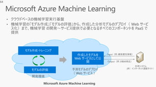 • クラウドベースの機械学習実行基盤
• 機械学習の「モデル作成」「モデルの評価」から、作成した分析モデルのデプロイ（ Web サービ
ス化）まで、機械学習 の開発～サービス提供で必要となるすべてのコンポーネントを PaaS で
提供
Microsoft Azure Machine Learning
開発環境
予測モデルのデプロイ
（ Web サービス ）
64
 