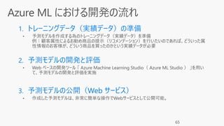 1. トレーニングデータ（実績データ）の準備
• 予測モデルを作成する為のトレーニングデータ（実績データ）を準備
例：顧客属性によるお勧め商品の提示（リコメンデーション）を行いたいのであれば、どういった属
性情報のお客様が、どういう商品を買ったのかという実績データが必要
2. 予測モデルの開発と評価
3. 予測モデルの公開（Web サービス）
• 作成した予測モデルは、非常に簡単な操作でWebサービスとして公開可能。
65
 