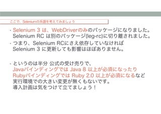 ここで、Seleniumの系譜を考えてみましょう
•  Selenium 3 は、WebDriverのみのパッケージになりました。
Selenium RC は別のパッケージ(leg-rc)に切り離されました。
•  つまり、Selenium RCにさえ依存していなければ
Selenium 3 に更新しても影響はほぼありません。
•  というのは半分 公式の受け売りで、
Javaバインディングでは Java 8 以上が必須になったり
Rubyバインディングでは Ruby 2.0 以上が必須になるなど
実行環境での大きい変更が無くもないです。
導入計画は気をつけて立てましょう！
 