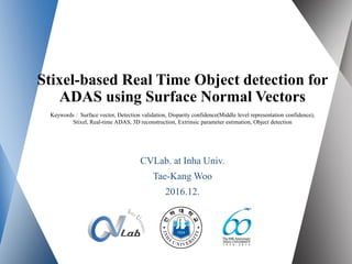 Stixel-based Real Time Object detection for
ADAS using Surface Normal Vectors
CVLab. at Inha Univ.
Tae-Kang Woo
2016.12.
Keywords : Surface vector, Detection validation, Disparity confidence(Middle level representation confidence),
Stixel, Real-time ADAS, 3D reconstruction, Extrinsic parameter estimation, Object detection
 