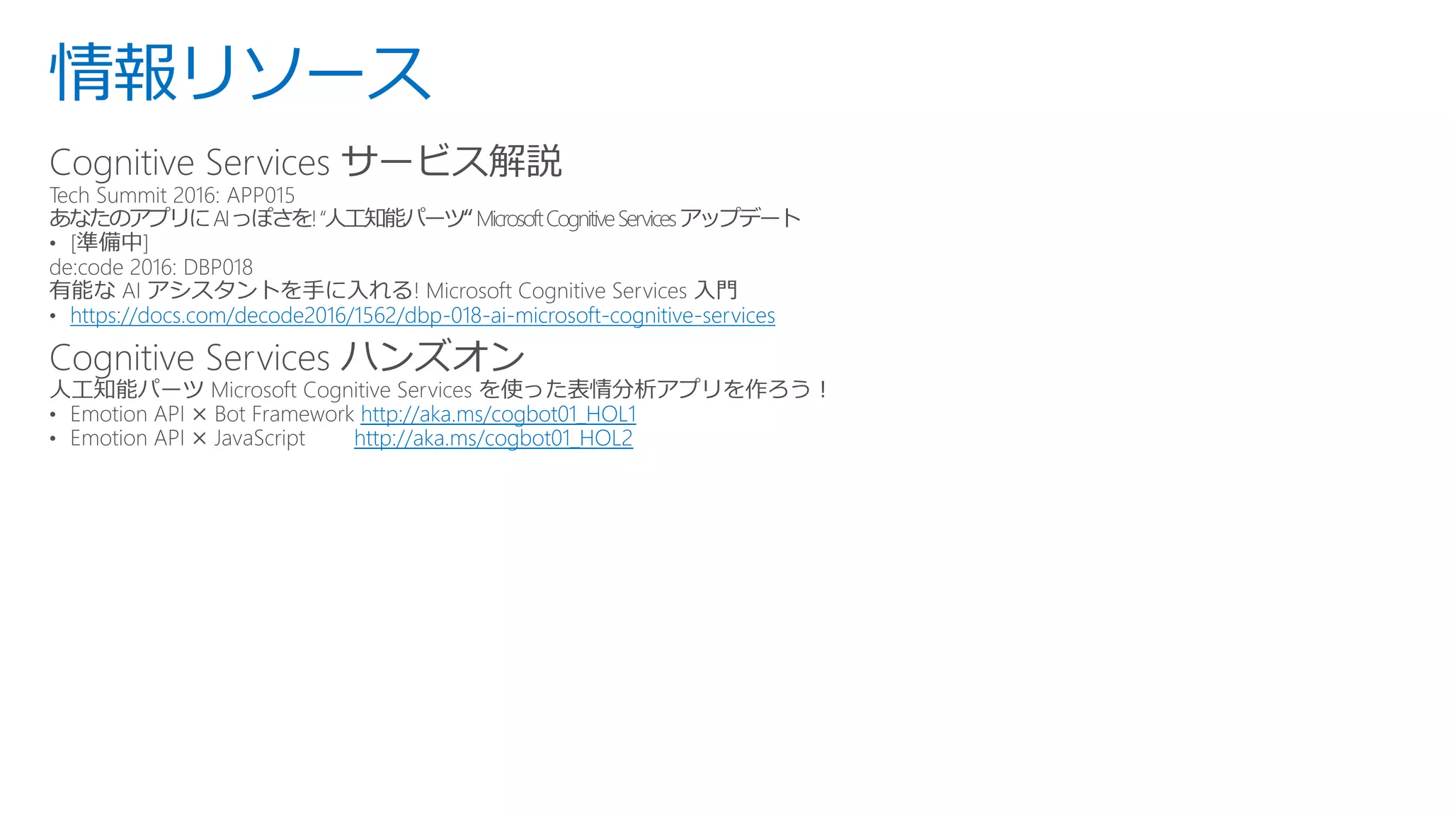 情報リソース
Cognitive Services サービス解説
https://docs.com/decode2016/1562/dbp-018-ai-microsoft-cognitive-services
Cognitive Services ハンズオン
http://aka.ms/cogbot01_HOL1
http://aka.ms/cogbot01_HOL2
 