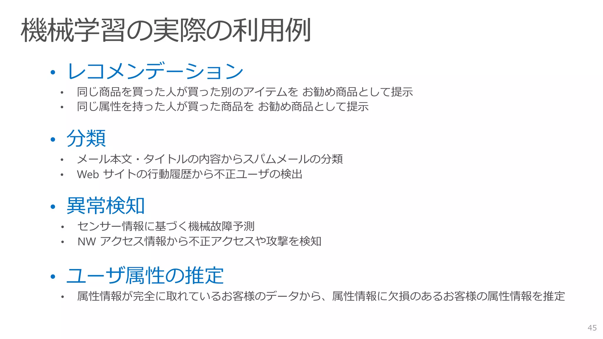 • レコメンデーション
• 同じ商品を買った人が買った別のアイテムを お勧め商品として提示
• 同じ属性を持った人が買った商品を お勧め商品として提示
• 分類
• メール本文・タイトルの内容からスパムメールの分類
• Web サイトの行動履歴から不正ユーザの検出
• 異常検知
• センサー情報に基づく機械故障予測
• NW アクセス情報から不正アクセスや攻撃を検知
• ユーザ属性の推定
• 属性情報が完全に取れているお客様のデータから、属性情報に欠損のあるお客様の属性情報を推定
45
 