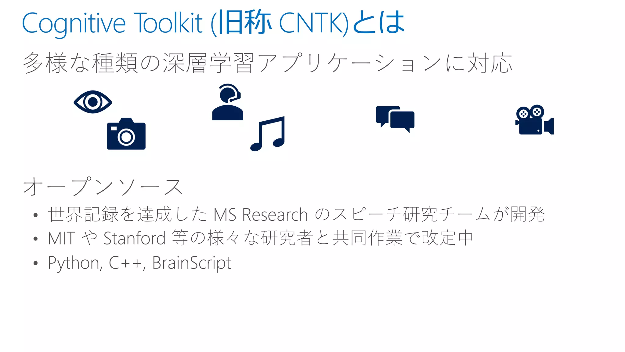 Cognitive Toolkit (旧称 CNTK)とは
多様な種類の深層学習アプリケーションに対応
オープンソース
• 世界記録を達成した MS Research のスピーチ研究チームが開発
• MIT や Stanford 等の様々な研究者と共同作業で改定中
• Python, C++, BrainScript
 