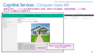 21
Cognitive Services：Computer Vision API
画像を分析し、2,000 に及ぶ物体を自動的に認識。自動タグ生成機能、自動説明機能、OCR 機能、
サムネイル機能などを提供する
https://www.microsoft.com/cognitive-services/en-us/computer-vision-api
写真の中にある物体を自動認識し
タグとして生成
 