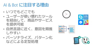 AI & Bot に注目する理由
• いつでもどこでも
• ユーザーが使い慣れたツール
を経由して、商品やサービス
を提供可能
• 自然言語に近く、意図を類推
しやすい
• パーソナライズ、パターン化
などによる定型処理
 