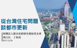 從台灣住宅問題
談都市更新
財團法人都市更新研究發展基金會
執行長 丁致成
2017/12/20
 
