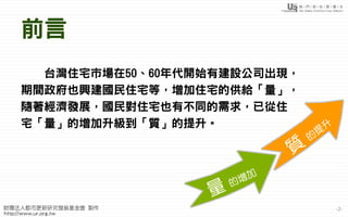 -2-
前言
台灣住宅市場在50、60年代開始有建設公司出現，
期間政府也興建國民住宅等，增加住宅的供給「量」，
隨著經濟發展，國民對住宅也有不同的需求，已從住
宅「量」的增加升級到「質」的提升。
 