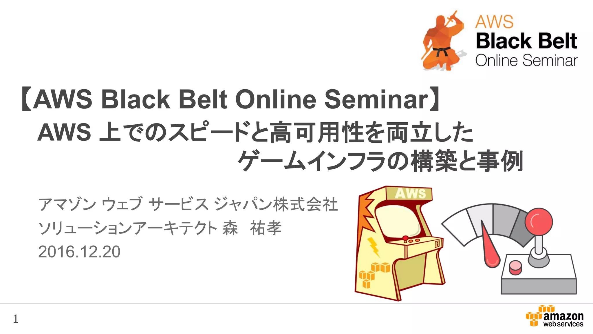1
【AWS Black Belt Online Seminar】
AWS 上でのスピードと高可用性を両立した
ゲームインフラの構築と事例
アマゾン ウェブ サービス ジャパン株式会社
ソリューションアーキテクト 森 祐孝
2016.12.20
 