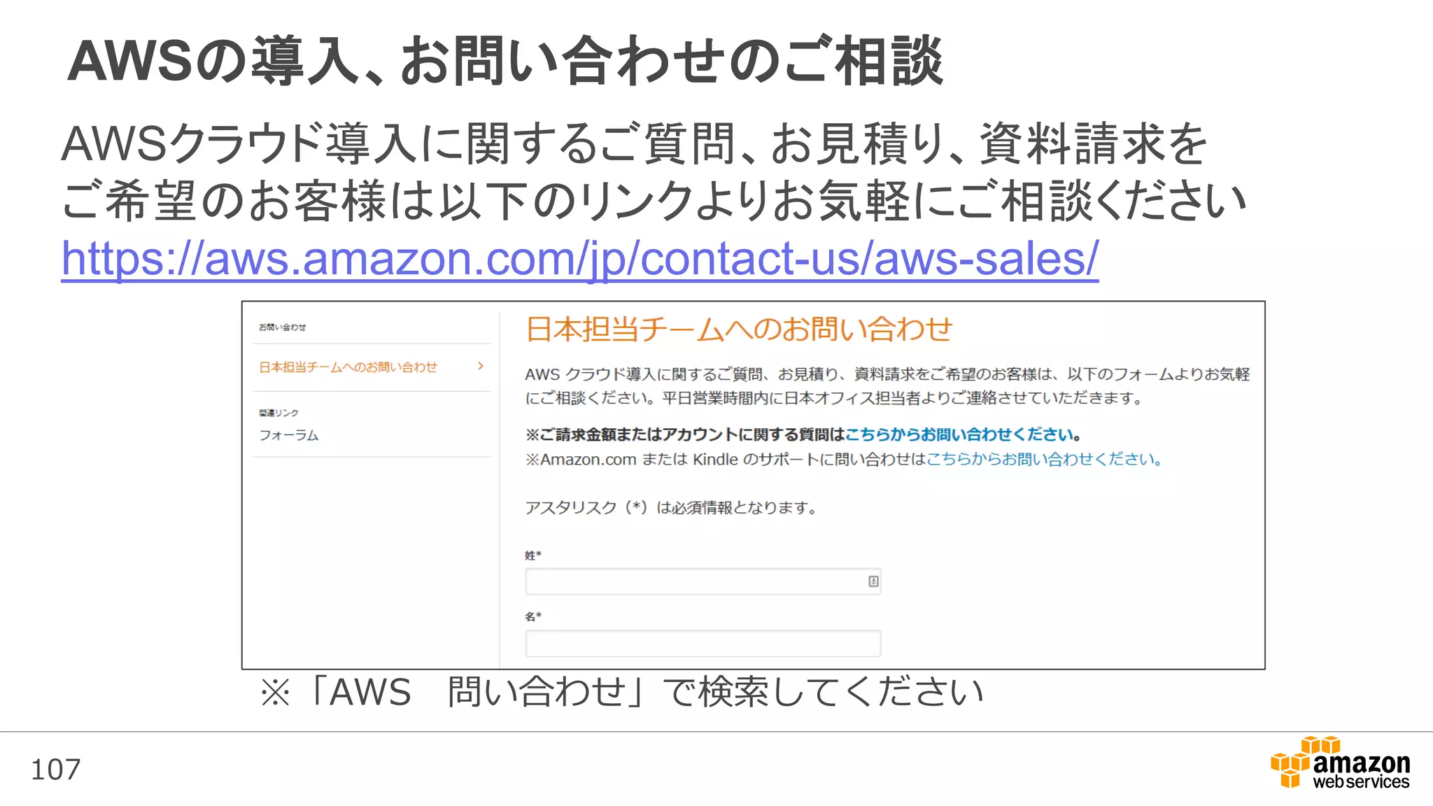 107
AWSの導入、お問い合わせのご相談
AWSクラウド導入に関するご質問、お見積り、資料請求を
ご希望のお客様は以下のリンクよりお気軽にご相談ください
https://aws.amazon.com/jp/contact-us/aws-sales/
※「AWS 問い合わせ」で検索してください
 