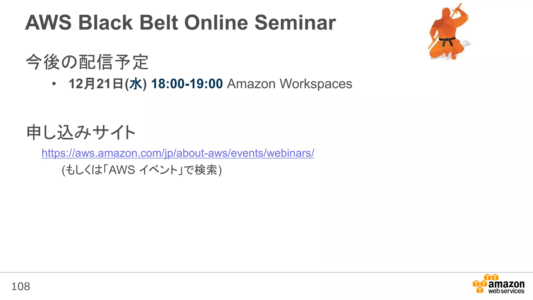 108
AWS Black Belt Online Seminar
今後の配信予定
• 12月21日(水) 18:00-19:00 Amazon Workspaces
申し込みサイト
https://aws.amazon.com/jp/about-aws/events/webinars/
(もしくは「AWS イベント」で検索)
 