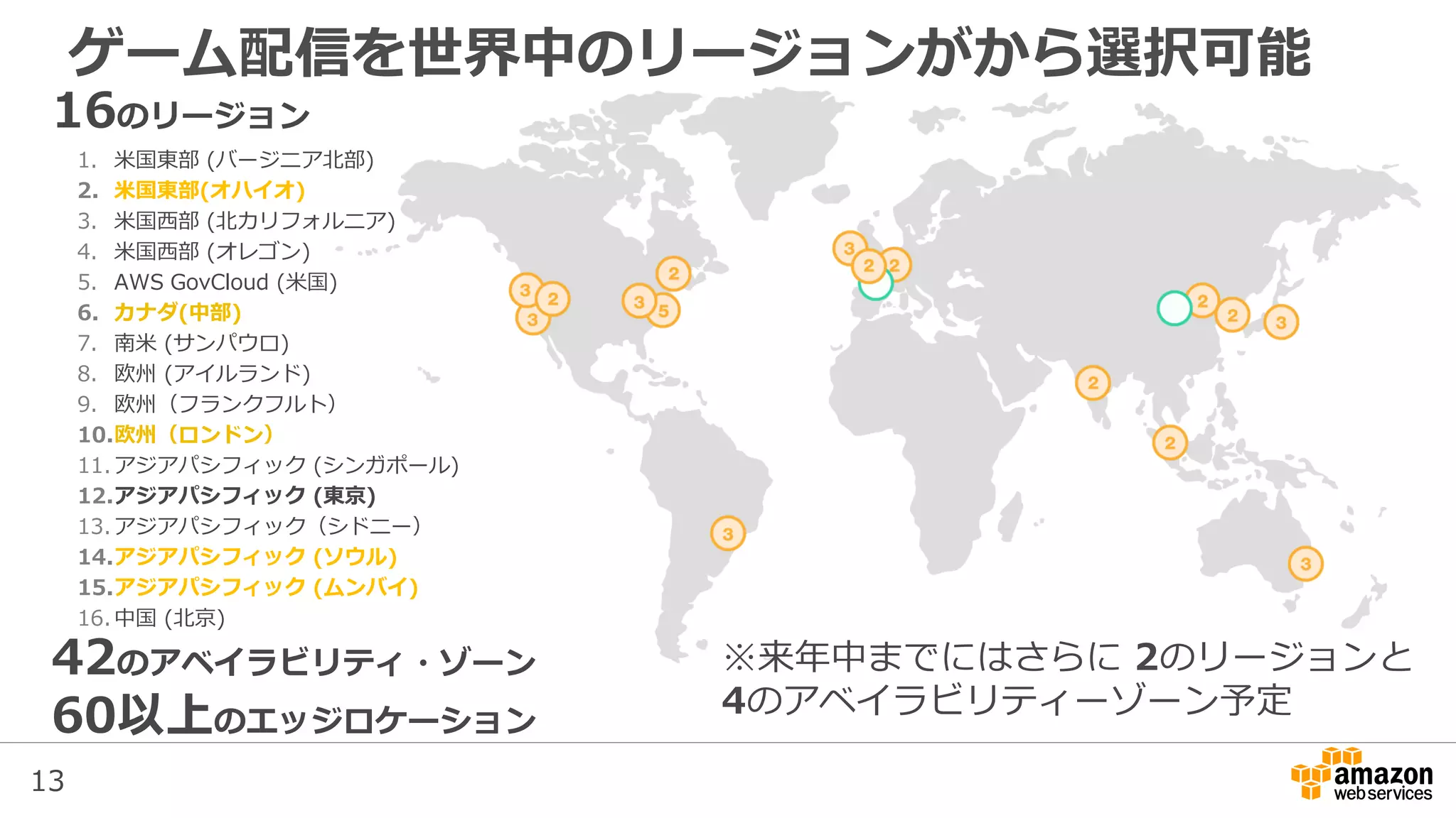 13
ゲーム配信を世界中のリージョンがから選択可能
16のリージョン
1. 米国東部 (バージニア北部)
2. 米国東部(オハイオ)
3. 米国西部 (北カリフォルニア)
4. 米国西部 (オレゴン)
5. AWS GovCloud (米国)
6. カナダ(中部)
7. 南米 (サンパウロ)
8. 欧州 (アイルランド)
9. 欧州（フランクフルト）
10.欧州（ロンドン）
11.アジアパシフィック (シンガポール)
12.アジアパシフィック (東京)
13.アジアパシフィック（シドニー）
14.アジアパシフィック (ソウル)
15.アジアパシフィック (ムンバイ)
16.中国 (北京)
42のアベイラビリティ・ゾーン
60以上のエッジロケーション
※来年中までにはさらに 2のリージョンと
4のアベイラビリティーゾーン予定
 