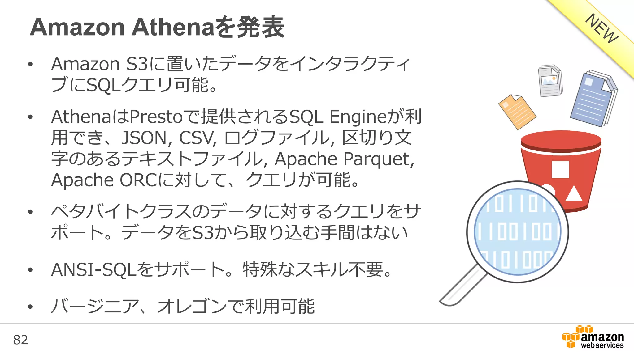 82
Amazon Athenaを発表
• Amazon S3に置いたデータをインタラクティ
ブにSQLクエリ可能。
• AthenaはPrestoで提供されるSQL Engineが利
用でき、JSON, CSV, ログファイル, 区切り文
字のあるテキストファイル, Apache Parquet,
Apache ORCに対して、クエリが可能。
• ペタバイトクラスのデータに対するクエリをサ
ポート。データをS3から取り込む手間はない
• ANSI-SQLをサポート。特殊なスキル不要。
• バージニア、オレゴンで利用可能
 