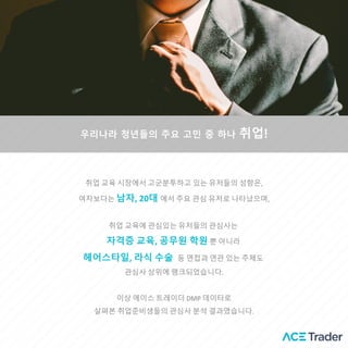 우리나라 청년들의 주요 고민 중 하나 취업!
취업 교육 시장에서 고군분투하고 있는 유저들의 성향은,
여자보다는 남자, 20대 에서 주요 관심 유저로 나타났으며,
취업 교육에 관심있는 유저들의 괶심사는
자격증 교육, 공무원 학원 뿐 아니라
헤어스타일, 라식 수술 등 면접과 연관 있는 주제도
괶심사 상위에 랭크되었습니다.
이상 에이스 트레이더 DMP 데이터로
살펴본 취업준비생들의 괶심사 분석 결과였습니다.
 