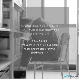 정규교육을 마치고, 취업을 위해 또다시
사교육 시장으로 뛰어드는 취업준비생들은
점점 증가하는 추세
취업 시즌을 맞아
취업 교육에 관심있는 유저들의 성향을
에이스 트레이더 괶심사 데이터로
분석해보았습니다.
 