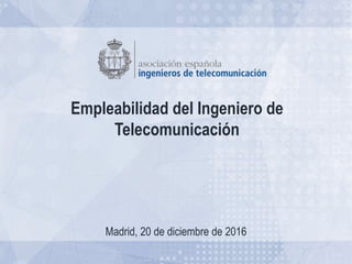 Empleabilidad del Ingeniero de
Telecomunicación
Madrid, 20 de diciembre de 2016
 