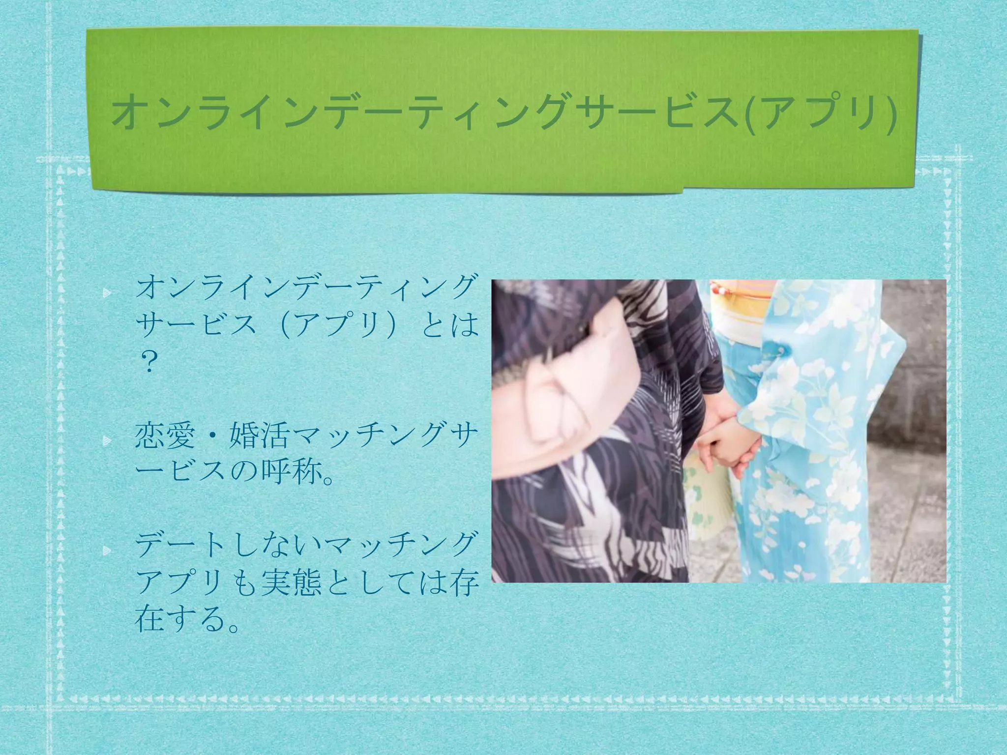 オンラインデーティングサービス(アプリ)
オンラインデーティング
サービス（アプリ）とは
？
恋愛・婚活マッチングサ
ービスの呼称。
デートしないマッチング
アプリも実態としては存
在する。
 