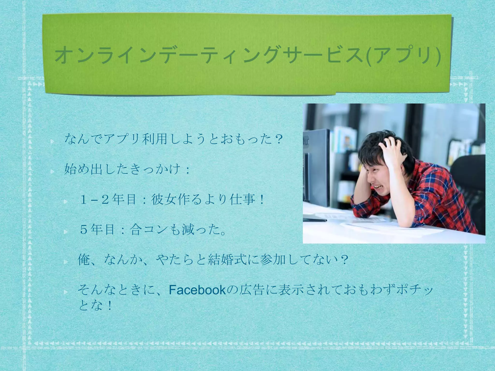 オンラインデーティングサービス(アプリ)
なんでアプリ利用しようとおもった？
始め出したきっかけ：
１−２年目：彼女作るより仕事！
５年目：合コンも減った。
俺、なんか、やたらと結婚式に参加してない？
そんなときに、Facebookの広告に表示されておもわずポチッ
とな！
 