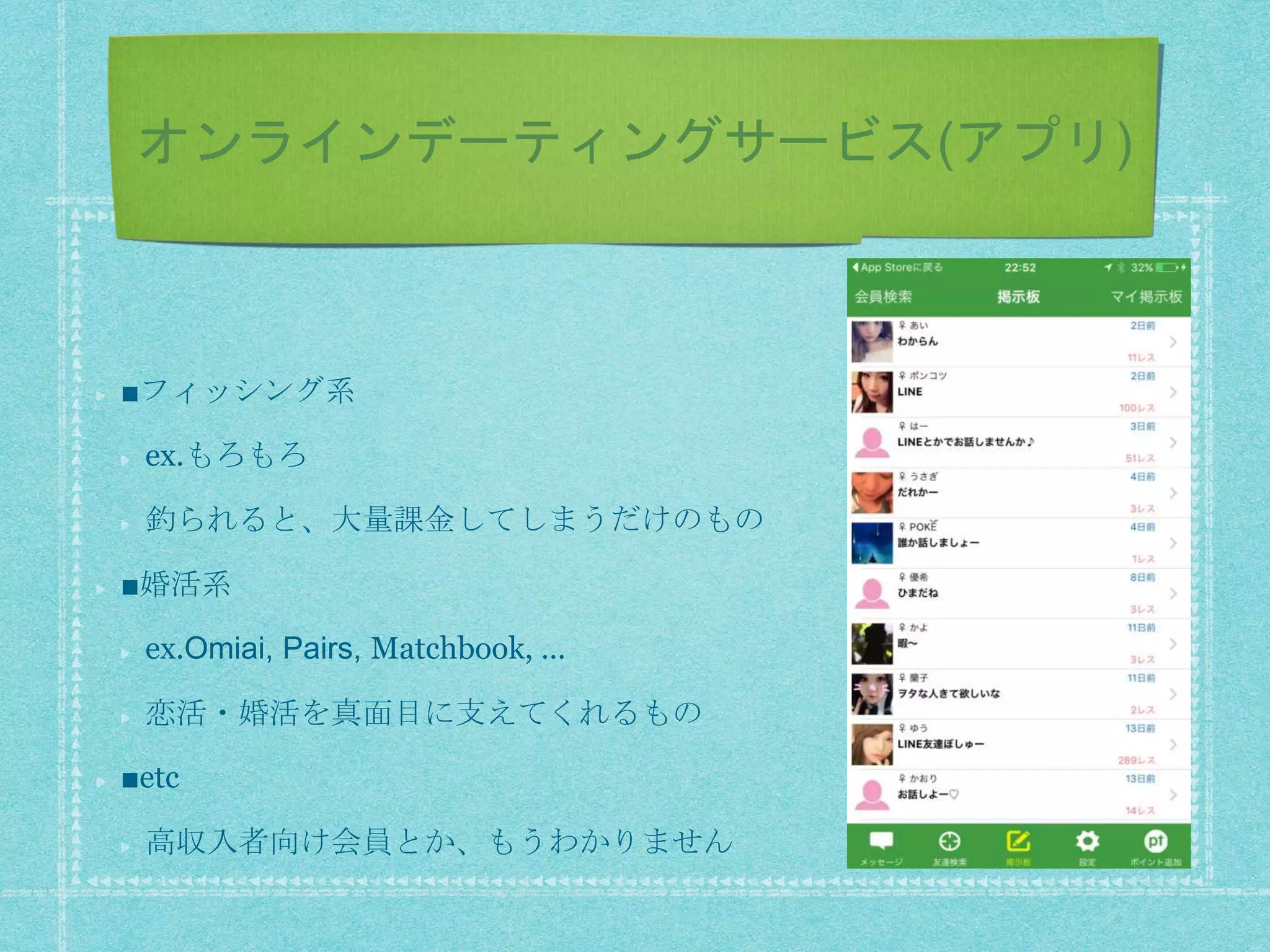 オンラインデーティングサービス(アプリ)
■フィッシング系
ex.もろもろ
釣られると、大量課金してしまうだけのもの
■婚活系
ex.Omiai, Pairs, Matchbook, …
恋活・婚活を真面目に支えてくれるもの
■etc
高収入者向け会員とか、もうわかりません
 