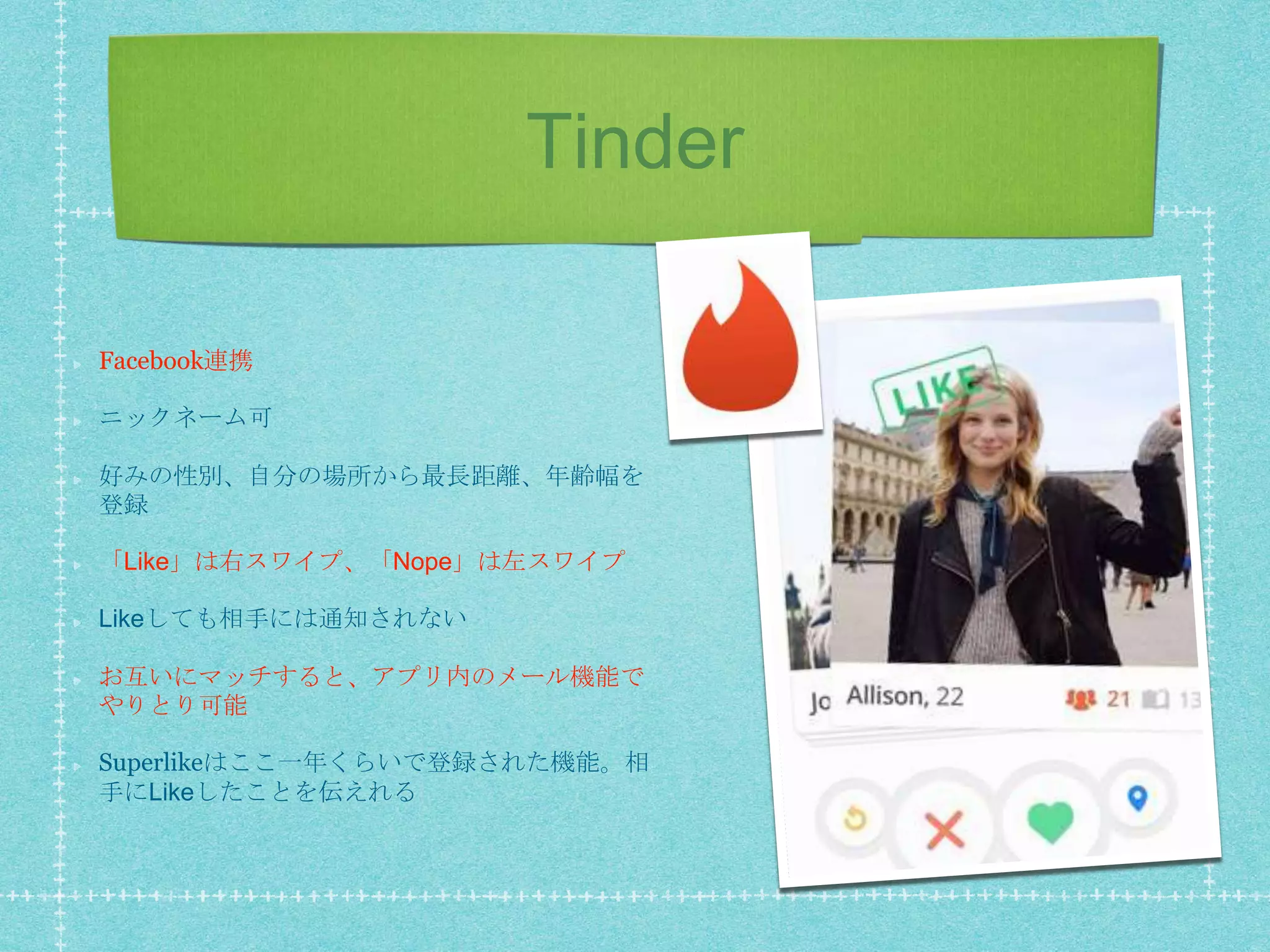 Tinder
Facebook連携
ニックネーム可
好みの性別、自分の場所から最長距離、年齢幅を
登録
「Like」は右スワイプ、「Nope」は左スワイプ
Likeしても相手には通知されない
お互いにマッチすると、アプリ内のメール機能で
やりとり可能
Superlikeはここ一年くらいで登録された機能。相
手にLikeしたことを伝えれる
 