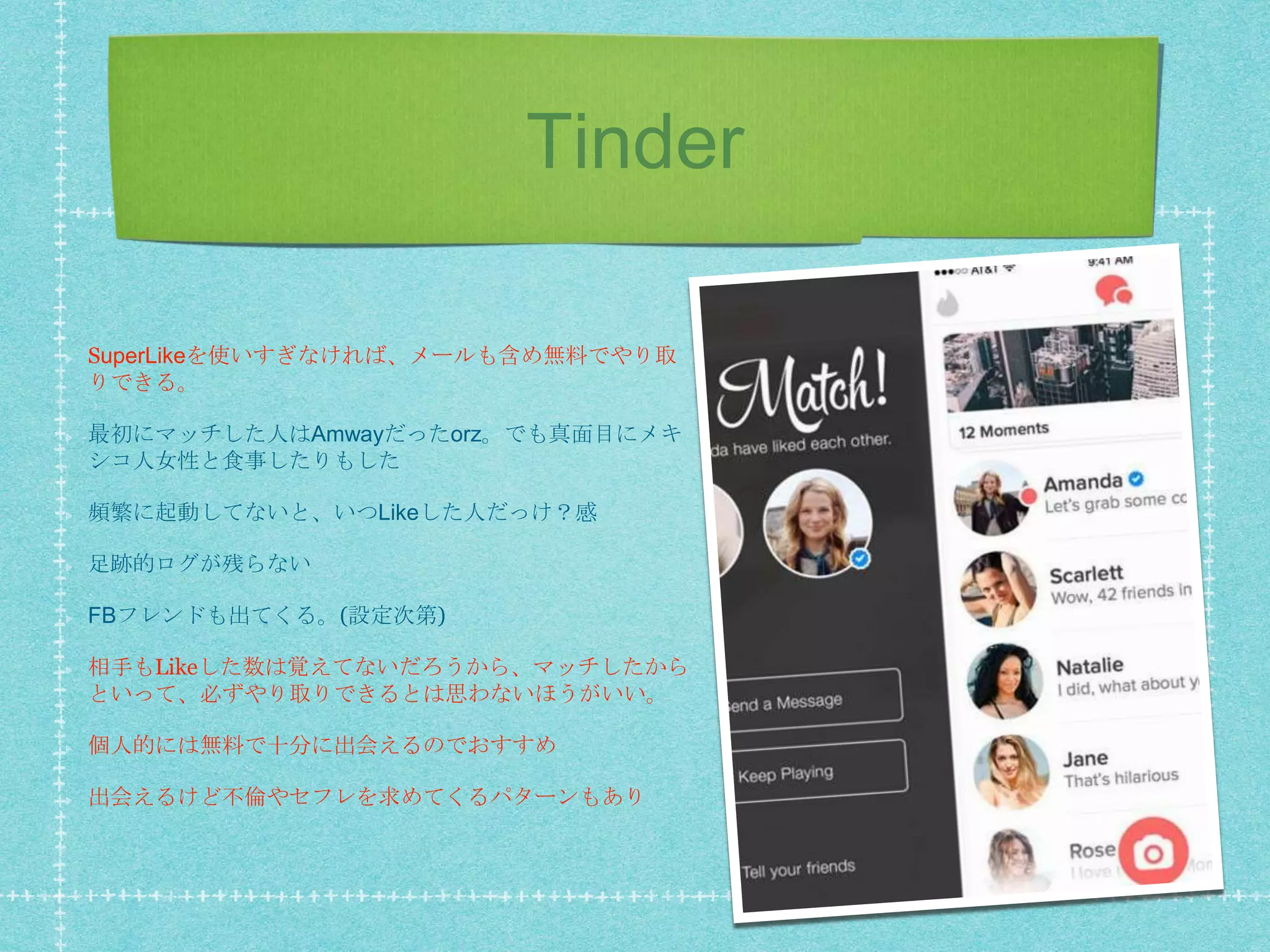 Tinder
SuperLikeを使いすぎなければ、メールも含め無料でやり取
りできる。
最初にマッチした人はAmwayだったorz。でも真面目にメキ
シコ人女性と食事したりもした
頻繁に起動してないと、いつLikeした人だっけ？感
足跡的ログが残らない
FBフレンドも出てくる。(設定次第)
相手もLikeした数は覚えてないだろうから、マッチしたから
といって、必ずやり取りできるとは思わないほうがいい。
個人的には無料で十分に出会えるのでおすすめ
出会えるけど不倫やセフレを求めてくるパターンもあり
 