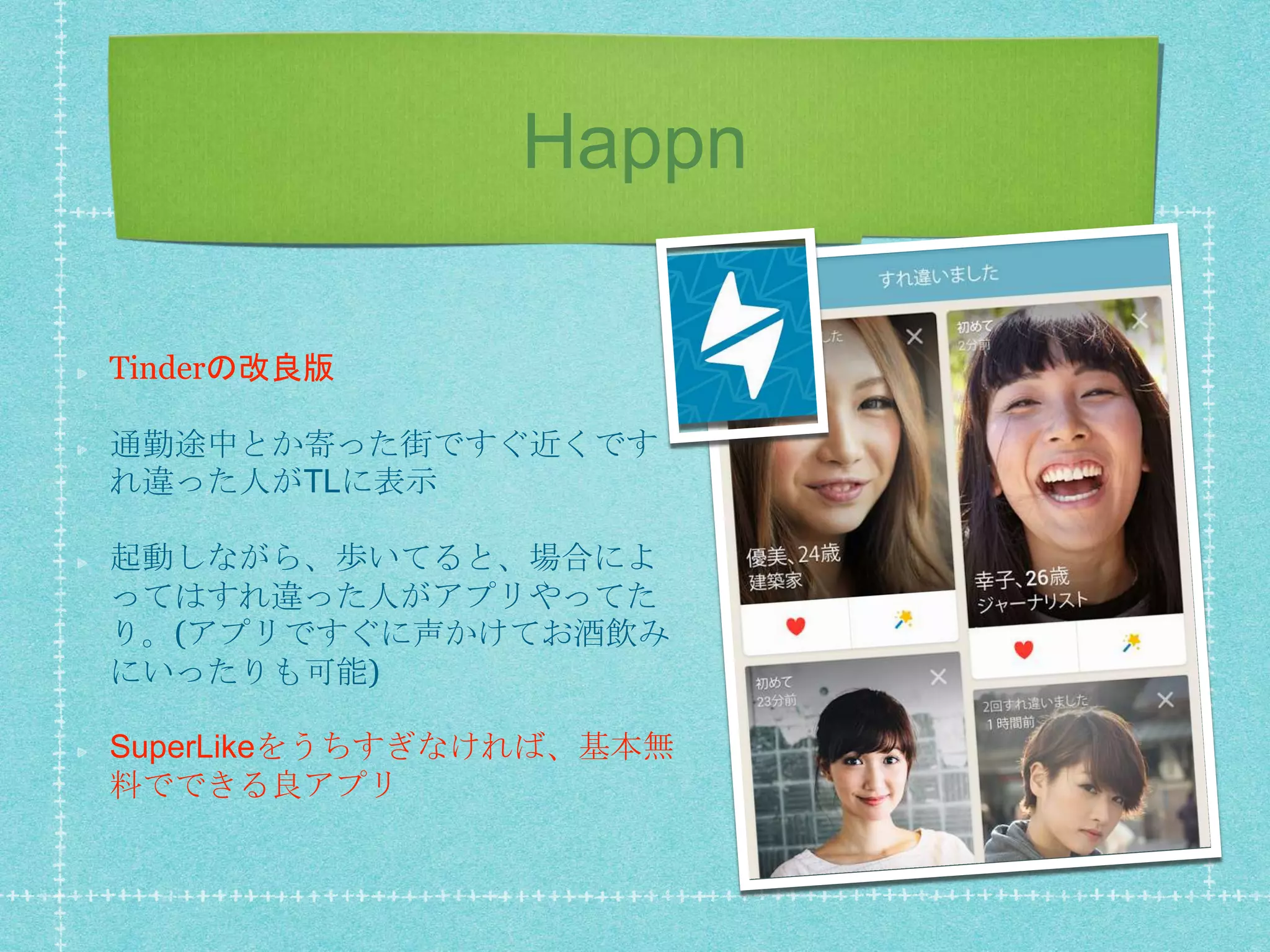 Happn
Tinderの改良版
通勤途中とか寄った街ですぐ近くです
れ違った人がTLに表示
起動しながら、歩いてると、場合によ
ってはすれ違った人がアプリやってた
り。(アプリですぐに声かけてお酒飲み
にいったりも可能)
SuperLikeをうちすぎなければ、基本無
料でできる良アプリ
 