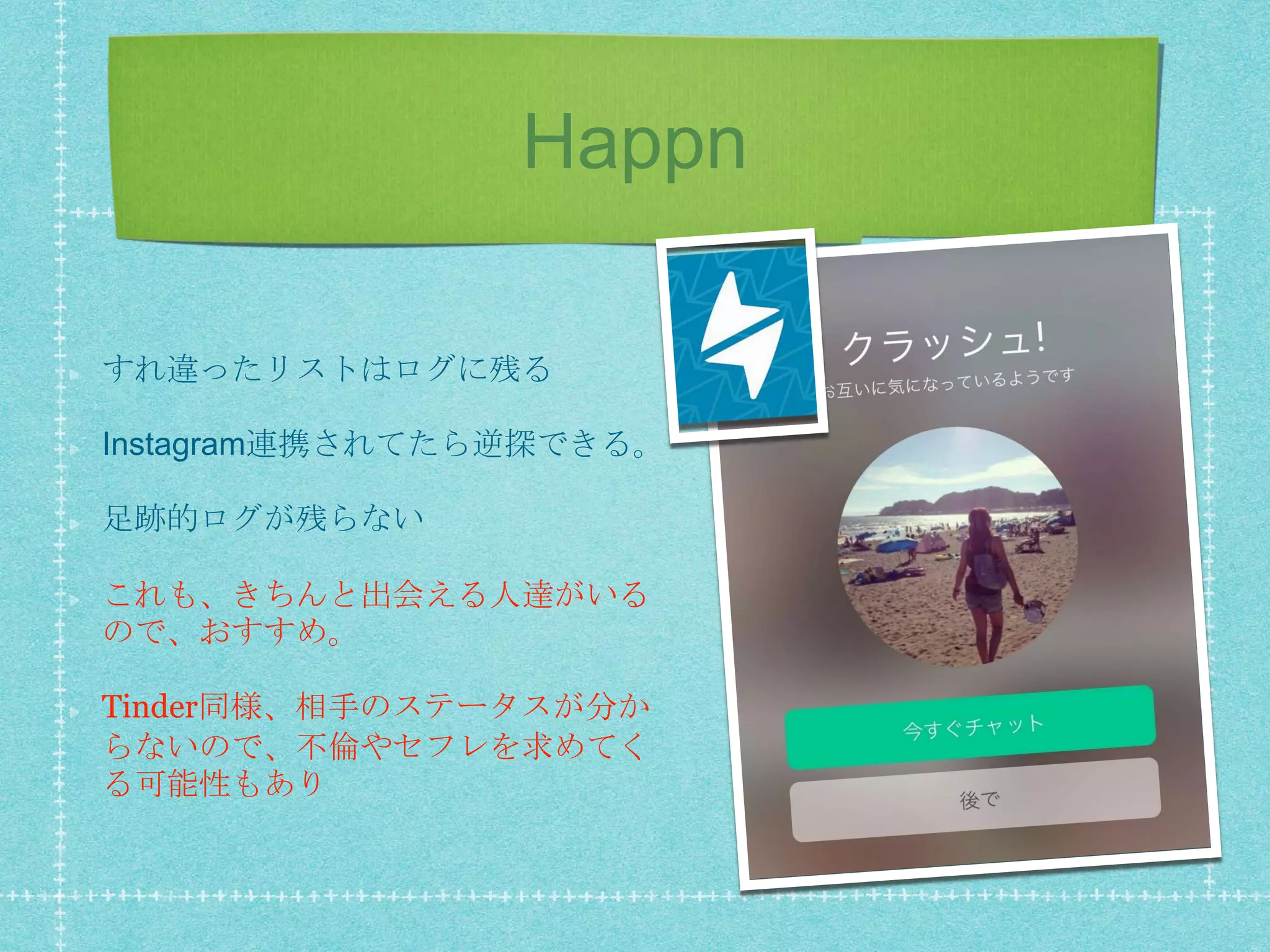 Happn
すれ違ったリストはログに残る
Instagram連携されてたら逆探できる。
足跡的ログが残らない
これも、きちんと出会える人達がいる
ので、おすすめ。
Tinder同様、相手のステータスが分か
らないので、不倫やセフレを求めてく
る可能性もあり
 